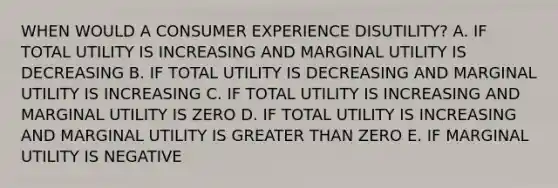 WHEN WOULD A CONSUMER EXPERIENCE DISUTILITY? A. IF TOTAL UTILITY IS INCREASING AND MARGINAL UTILITY IS DECREASING B. IF TOTAL UTILITY IS DECREASING AND MARGINAL UTILITY IS INCREASING C. IF TOTAL UTILITY IS INCREASING AND MARGINAL UTILITY IS ZERO D. IF TOTAL UTILITY IS INCREASING AND MARGINAL UTILITY IS <a href='https://www.questionai.com/knowledge/ktgHnBD4o3-greater-than' class='anchor-knowledge'>greater than</a> ZERO E. IF MARGINAL UTILITY IS NEGATIVE