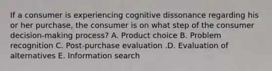 If a consumer is experiencing cognitive dissonance regarding his or her​ purchase, the consumer is on what step of the consumer​ decision-making process? A. Product choice B. Problem recognition C. ​Post-purchase evaluation .D. Evaluation of alternatives E. Information search