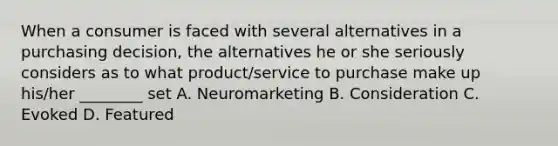 When a consumer is faced with several alternatives in a purchasing decision, the alternatives he or she seriously considers as to what product/service to purchase make up his/her ________ set A. Neuromarketing B. Consideration C. Evoked D. Featured