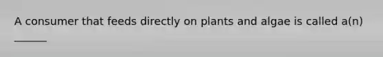 A consumer that feeds directly on plants and algae is called a(n) ______