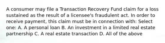 A consumer may file a Transaction Recovery Fund claim for a loss sustained as the result of a licensee's fraudulent act. In order to receive payment, this claim must be in connection with: Select one: A. A personal loan B. An investment in a limited real estate partnership C. A real estate transaction D. All of the above