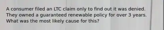 A consumer filed an LTC claim only to find out it was denied. They owned a guaranteed renewable policy for over 3 years. What was the most likely cause for this?