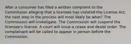 After a consumer has filed a written complaint to the Commission alleging that a licensee has violated the License Act, the next step in the process will most likely be what? The Commission will investigate. The Commission will suspend the licensee's license. A court will issue a cease and desist order. The complainant will be called to appear in person before the Commission.