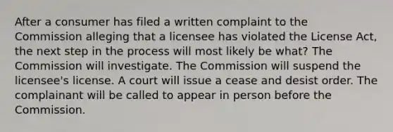 After a consumer has filed a written complaint to the Commission alleging that a licensee has violated the License Act, the next step in the process will most likely be what? The Commission will investigate. The Commission will suspend the licensee's license. A court will issue a cease and desist order. The complainant will be called to appear in person before the Commission.