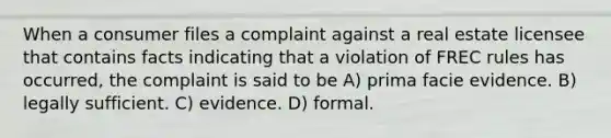 When a consumer files a complaint against a real estate licensee that contains facts indicating that a violation of FREC rules has occurred, the complaint is said to be A) prima facie evidence. B) legally sufficient. C) evidence. D) formal.