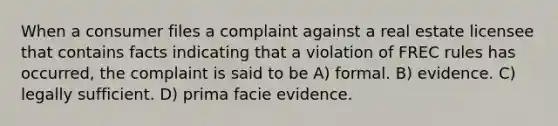 When a consumer files a complaint against a real estate licensee that contains facts indicating that a violation of FREC rules has occurred, the complaint is said to be A) formal. B) evidence. C) legally sufficient. D) prima facie evidence.