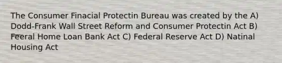 The Consumer Finacial Protectin Bureau was created by the A) Dodd-Frank Wall Street Reform and Consumer Protectin Act B) Feeral Home Loan Bank Act C) Federal Reserve Act D) Natinal Housing Act