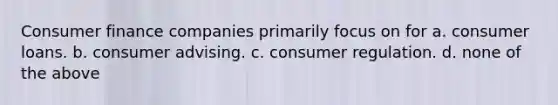 Consumer finance companies primarily focus on for a. consumer loans. b. consumer advising. c. consumer regulation. d. none of the above