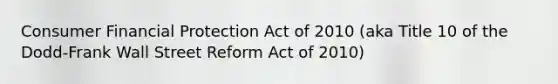 Consumer Financial Protection Act of 2010 (aka Title 10 of the Dodd-Frank Wall Street Reform Act of 2010)