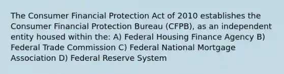 The Consumer Financial Protection Act of 2010 establishes the Consumer Financial Protection Bureau (CFPB), as an independent entity housed within the: A) Federal Housing Finance Agency B) Federal Trade Commission C) Federal National Mortgage Association D) Federal Reserve System