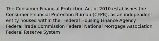 The Consumer Financial Protection Act of 2010 establishes the Consumer Financial Protection Bureau (CFPB), as an independent entity housed within the: Federal Housing Finance Agency Federal Trade Commission Federal National Mortgage Association Federal Reserve System