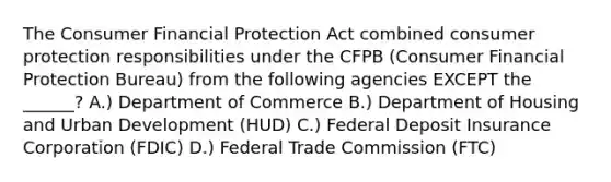 The Consumer Financial Protection Act combined consumer protection responsibilities under the CFPB (Consumer Financial Protection Bureau) from the following agencies EXCEPT the ______? A.) Department of Commerce B.) Department of Housing and Urban Development (HUD) C.) Federal Deposit Insurance Corporation (FDIC) D.) Federal Trade Commission (FTC)