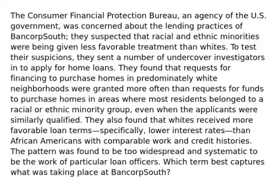 The Consumer Financial Protection Bureau, an agency of the U.S. government, was concerned about the lending practices of BancorpSouth; they suspected that racial and ethnic minorities were being given less favorable treatment than whites. To test their suspicions, they sent a number of undercover investigators in to apply for home loans. They found that requests for financing to purchase homes in predominately white neighborhoods were granted more often than requests for funds to purchase homes in areas where most residents belonged to a racial or ethnic minority group, even when the applicants were similarly qualified. They also found that whites received more favorable loan terms—specifically, lower interest rates—than <a href='https://www.questionai.com/knowledge/kktT1tbvGH-african-americans' class='anchor-knowledge'>african americans</a> with comparable work and credit histories. The pattern was found to be too widespread and systematic to be the work of particular loan officers. Which term best captures what was taking place at BancorpSouth?