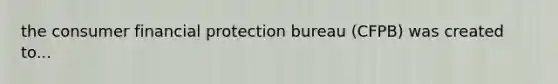 the consumer financial protection bureau (CFPB) was created to...