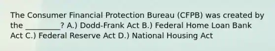 The Consumer Financial Protection Bureau (CFPB) was created by the _________? A.) Dodd-Frank Act B.) Federal Home Loan Bank Act C.) Federal Reserve Act D.) National Housing Act