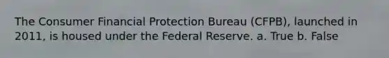 The Consumer Financial Protection Bureau (CFPB), launched in 2011, is housed under the Federal Reserve. a. True b. False