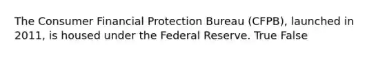 The Consumer Financial Protection Bureau (CFPB), launched in 2011, is housed under the Federal Reserve. True False