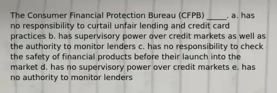 The Consumer Financial Protection Bureau (CFPB) _____. a. has no responsibility to curtail unfair lending and credit card practices b. has supervisory power over credit markets as well as the authority to monitor lenders c. has no responsibility to check the safety of financial products before their launch into the market d. has no supervisory power over credit markets e. has no authority to monitor lenders