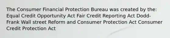 The Consumer Financial Protection Bureau was created by the: Equal Credit Opportunity Act Fair Credit Reporting Act Dodd-Frank Wall street Reform and Consumer Protection Act Consumer Credit Protection Act