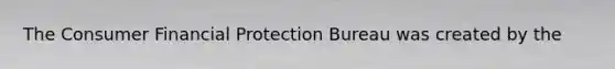 The Consumer Financial Protection Bureau was created by the