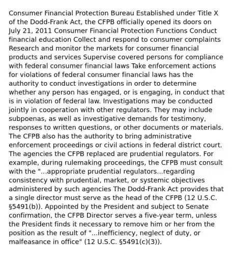 Consumer Financial Protection Bureau Established under Title X of the Dodd-Frank Act, the CFPB officially opened its doors on July 21, 2011 Consumer Financial Protection Functions Conduct financial education Collect and respond to consumer complaints Research and monitor the markets for consumer financial products and services Supervise covered persons for compliance with federal consumer financial laws Take enforcement actions for violations of federal consumer financial laws has the authority to conduct investigations in order to determine whether any person has engaged, or is engaging, in conduct that is in violation of federal law. Investigations may be conducted jointly in cooperation with other regulators. They may include subpoenas, as well as investigative demands for testimony, responses to written questions, or other documents or materials. The CFPB also has the authority to bring <a href='https://www.questionai.com/knowledge/k0EofHEBb8-administrative-enforcement' class='anchor-knowledge'>administrative enforcement</a> proceedings or civil actions in federal district court. The agencies the CFPB replaced are prudential regulators. For example, during rulemaking proceedings, the CFPB must consult with the "...appropriate prudential regulators...regarding consistency with prudential, market, or systemic objectives administered by such agencies The Dodd-Frank Act provides that a single director must serve as the head of the CFPB (12 U.S.C. §5491(b)). Appointed by the President and subject to Senate confirmation, the CFPB Director serves a five-year term, unless the President finds it necessary to remove him or her from the position as the result of "...inefficiency, neglect of duty, or malfeasance in office" (12 U.S.C. §5491(c)(3)).