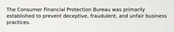 The Consumer Financial Protection Bureau was primarily established to prevent deceptive, fraudulent, and unfair business practices.