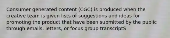 Consumer generated content (CGC) is produced when the creative team is given lists of suggestions and ideas for promoting the product that have been submitted by the public through emails, letters, or focus group transcriptS