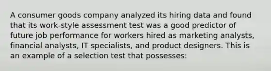 A consumer goods company analyzed its hiring data and found that its work-style assessment test was a good predictor of future job performance for workers hired as marketing analysts, financial analysts, IT specialists, and product designers. This is an example of a selection test that possesses: