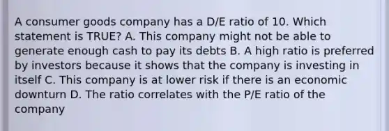 A consumer goods company has a D/E ratio of 10. Which statement is TRUE? A. This company might not be able to generate enough cash to pay its debts B. A high ratio is preferred by investors because it shows that the company is investing in itself C. This company is at lower risk if there is an economic downturn D. The ratio correlates with the P/E ratio of the company