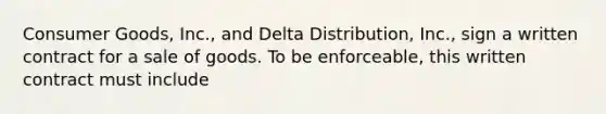 Consumer Goods, Inc., and Delta Distribution, Inc., sign a written contract for a sale of goods. To be enforceable, this written contract must include