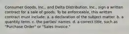 Consumer Goods, Inc., and Delta Distribution, Inc., sign a written contract for a sale of goods. To be enforceable, this written contract must include: a. a declaration of the subject matter. b. a quantity term. c. the parties' names. d. a correct title, such as "Purchase Order" or "Sales Invoice."