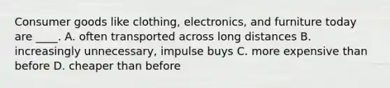 Consumer goods like clothing, electronics, and furniture today are ____. A. often transported across long distances B. increasingly unnecessary, impulse buys C. more expensive than before D. cheaper than before