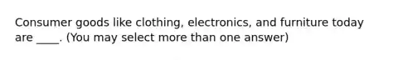 Consumer goods like clothing, electronics, and furniture today are ____. (You may select more than one answer)