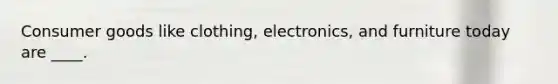 Consumer goods like clothing, electronics, and furniture today are ____.