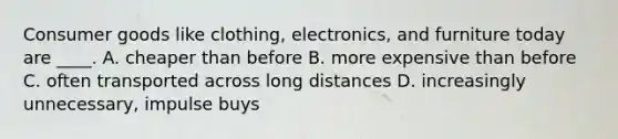 Consumer goods like clothing, electronics, and furniture today are ____. A. cheaper than before B. more expensive than before C. often transported across long distances D. increasingly unnecessary, impulse buys