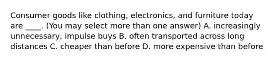 Consumer goods like clothing, electronics, and furniture today are ____. (You may select more than one answer) A. increasingly unnecessary, impulse buys B. often transported across long distances C. cheaper than before D. more expensive than before