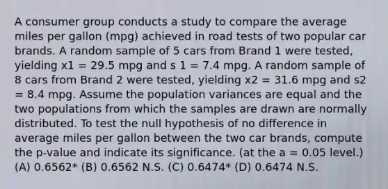 A consumer group conducts a study to compare the average miles per gallon (mpg) achieved in road tests of two popular car brands. A random sample of 5 cars from Brand 1 were tested, yielding x1 = 29.5 mpg and s 1 = 7.4 mpg. A random sample of 8 cars from Brand 2 were tested, yielding x2 = 31.6 mpg and s2 = 8.4 mpg. Assume the population variances are equal and the two populations from which the samples are drawn are normally distributed. To test the null hypothesis of no difference in average miles per gallon between the two car brands, compute the p-value and indicate its significance. (at the a = 0.05 level.) (A) 0.6562* (B) 0.6562 N.S. (C) 0.6474* (D) 0.6474 N.S.