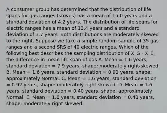 A consumer group has determined that the distribution of life spans for gas ranges (stoves) has a mean of 15.0 years and a <a href='https://www.questionai.com/knowledge/kqGUr1Cldy-standard-deviation' class='anchor-knowledge'>standard deviation</a> of 4.2 years. The distribution of life spans for electric ranges has a mean of 13.4 years and a standard deviation of 3.7 years. Both distributions are moderately skewed to the right. Suppose we take a simple random sample of 35 gas ranges and a second SRS of 40 electric ranges. Which of the following best describes the sampling distribution of X_G - X_E, the difference in mean life span of gas A. Mean = 1.6 years, standard deviation = 7.9 years, shape: moderately right-skewed. B. Mean = 1.6 years, standard deviation = 0.92 years, shape: approximately Normal. C. Mean = 1.6 years, standard deviation = 0.92 years, shape: moderately right skewed. D. Mean = 1.6 years, standard deviation = 0.40 years, shape: approximately Normal. E. Mean = 1.6 years, standard deviation = 0.40 years, shape: moderately right skewed.