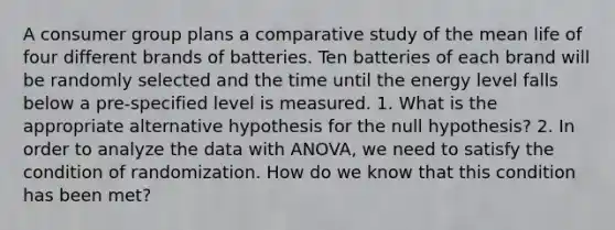 A consumer group plans a comparative study of the mean life of four different brands of batteries. Ten batteries of each brand will be randomly selected and the time until the energy level falls below a pre-specified level is measured. 1. What is the appropriate alternative hypothesis for the null hypothesis? 2. In order to analyze the data with ANOVA, we need to satisfy the condition of randomization. How do we know that this condition has been met?