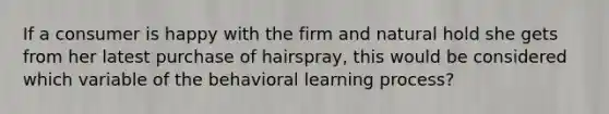 If a consumer is happy with the firm and natural hold she gets from her latest purchase of hairspray, this would be considered which variable of the behavioral learning process?