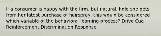 If a consumer is happy with the firm, but natural, hold she gets from her latest purchase of hairspray, this would be considered which variable of the behavioral learning process? Drive Cue Reinforcement Discrimination Response