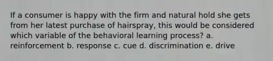 If a consumer is happy with the firm and natural hold she gets from her latest purchase of hairspray, this would be considered which variable of the behavioral learning process? a. reinforcement b. response c. cue d. discrimination e. drive