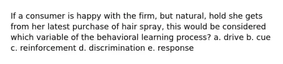 If a consumer is happy with the firm, but natural, hold she gets from her latest purchase of hair spray, this would be considered which variable of the behavioral learning process? a. drive b. cue c. reinforcement d. discrimination e. response