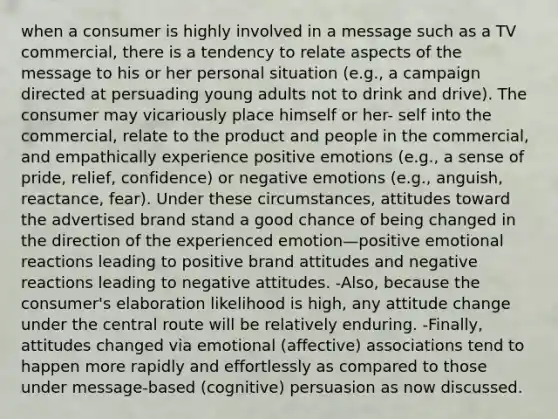 when a consumer is highly involved in a message such as a TV commercial, there is a tendency to relate aspects of the message to his or her personal situation (e.g., a campaign directed at persuading young adults not to drink and drive). The consumer may vicariously place himself or her- self into the commercial, relate to the product and people in the commercial, and empathically experience positive emotions (e.g., a sense of pride, relief, confidence) or negative emotions (e.g., anguish, reactance, fear). Under these circumstances, attitudes toward the advertised brand stand a good chance of being changed in the direction of the experienced emotion—positive emotional reactions leading to positive brand attitudes and negative reactions leading to negative attitudes. -Also, because the consumer's elaboration likelihood is high, any attitude change under the central route will be relatively enduring. -Finally, attitudes changed via emotional (affective) associations tend to happen more rapidly and effortlessly as compared to those under message-based (cognitive) persuasion as now discussed.