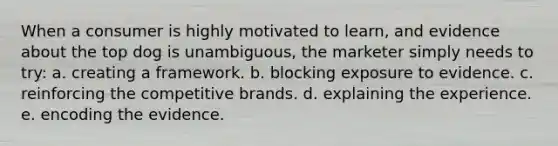 When a consumer is highly motivated to learn, and evidence about the top dog is unambiguous, the marketer simply needs to try: a. creating a framework. b. blocking exposure to evidence. c. reinforcing the competitive brands.​ d. explaining the experience. e. encoding the evidence.