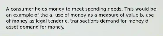 A consumer holds money to meet spending needs. This would be an example of the a. use of money as a measure of value b. use of money as legal tender c. transactions demand for money d. asset demand for money.