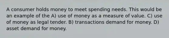 A consumer holds money to meet spending needs. This would be an example of the A) use of money as a measure of value. C) use of money as legal tender. B) transactions demand for money. D) asset demand for money.