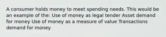 A consumer holds money to meet spending needs. This would be an example of the: Use of money as legal tender Asset demand for money Use of money as a measure of value Transactions demand for money