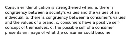 Consumer identification is strengthened when: a. there is congruency between a society's values and the values of an individual. b. there is congruency between a consumer's values and the values of a brand. c. consumers have a positive self-concept of themselves. d. the possible self of a consumer presents an image of what the consumer could become.