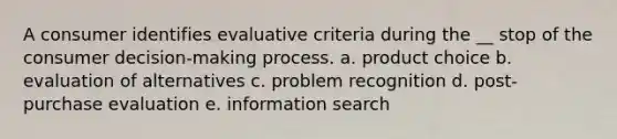 A consumer identifies evaluative criteria during the __ stop of the consumer decision-making process. a. product choice b. evaluation of alternatives c. problem recognition d. post-purchase evaluation e. information search